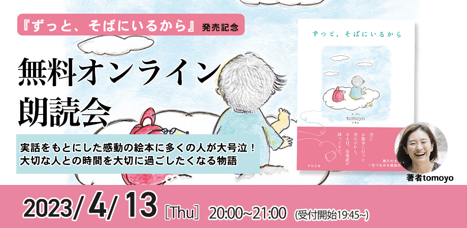 「涙が止まらない」「心が救われた」「子どもたちが学校から帰ってきたら抱きしめたい」実話をもとにした感動の絵本に多くの人が大号泣！ 大切な人との時間を大切に過ごしたくなる物語『ずっと、そばにいるから』発売記念【無料オンライン朗読会・tomoyoさん】4月13日（木）20時より開催！