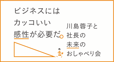 「川島蓉子と社長の未来のおしゃべり会 ― ビジネスにはカッコいい感性が必要だ。」