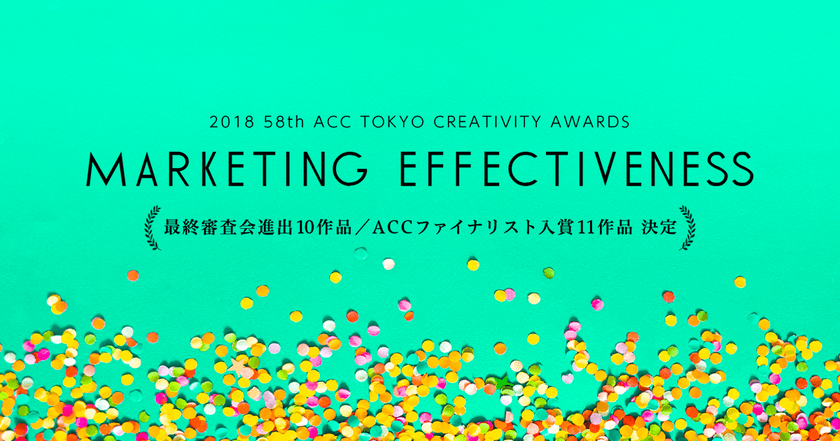 日本最大級のアワード
「2018 58th ACC TOKYO CREATIVITY AWARDS」
　マーケティング・エフェクティブネス部門の
ファイナリスト入賞作品発表！
～上位10作品は、8月30日開催の
最終公開プレゼンテーション審査会に進出！～