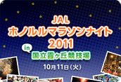 ～ ランナーの聖地、国立競技場でホノルルマラソンを体験しよう！～
『JALホノルルマラソンナイト2011』
10月11日(火)　19:00～21:30開催
本日より参加者募集開始！