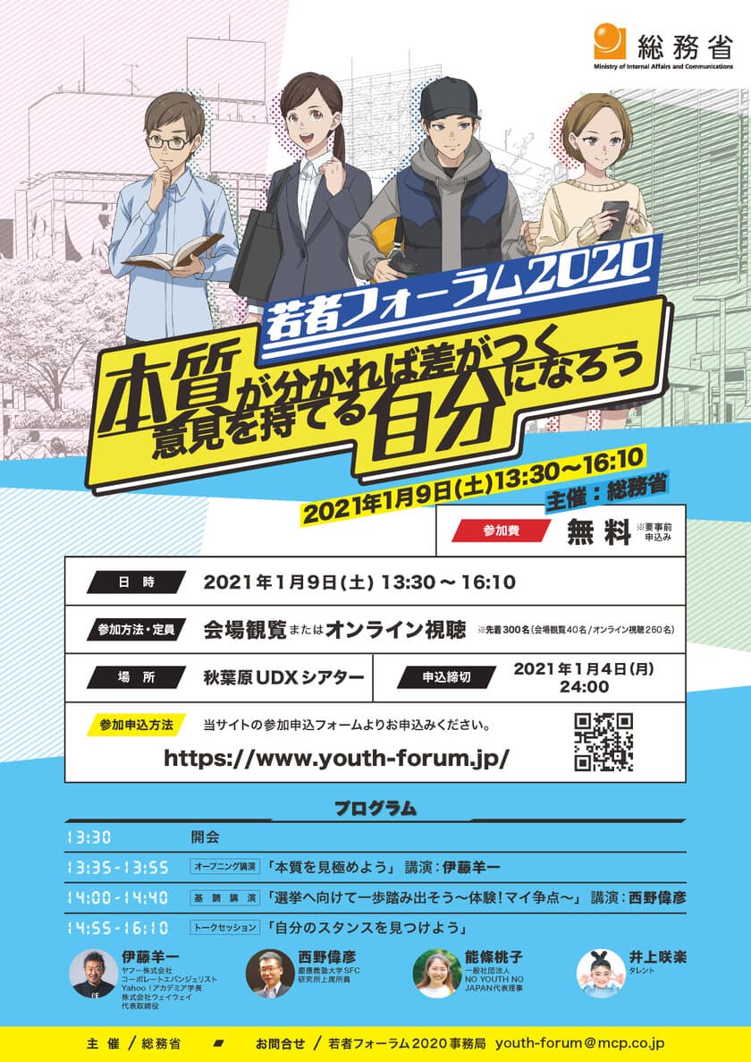 ＜ご案内＞
総務省主催　若者フォーラム2020
「本質が分かれば差がつく 意見を持てる自分になろう」　
参加費無料／先着300名様(会場観覧40名／オンライン視聴260名)
　日時：2021年1月9日(土) 13:30～16:10　
場所：秋葉原UDXシアター(東京都千代田区神田練塀町15)
　応募締切：2021年1月4日(月)