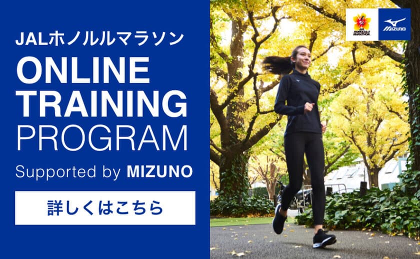 1月26日スタート！走力アップのトレーニング動画が届く！
JALホノルルマラソン オンライントレーニングプログラム 
Supported by MIZUNO　
目標を達成すると抽選でランニンググッズをプレゼント