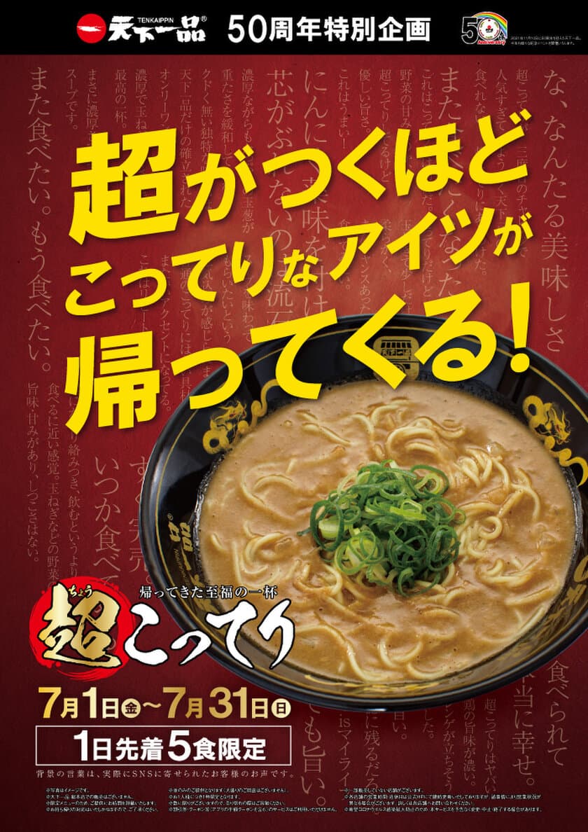 天下一品50周年特別企画！幻のラーメン『超こってり』が
帰ってきた！7/1から7/31まで1日先着5名限定で販売