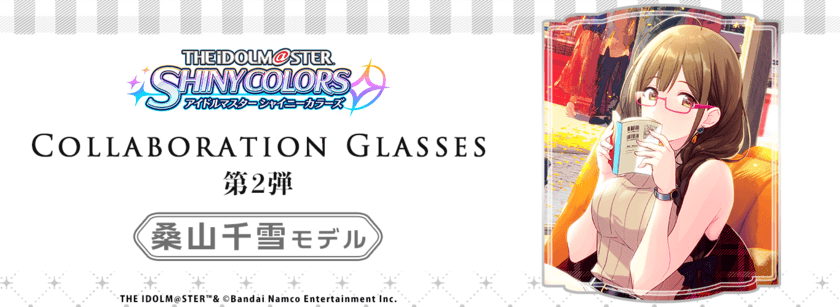 「アイドルマスター シャイニーカラーズ」コラボ眼鏡
桑山千雪モデル
2022年7月30日(土)より予約受付開始！