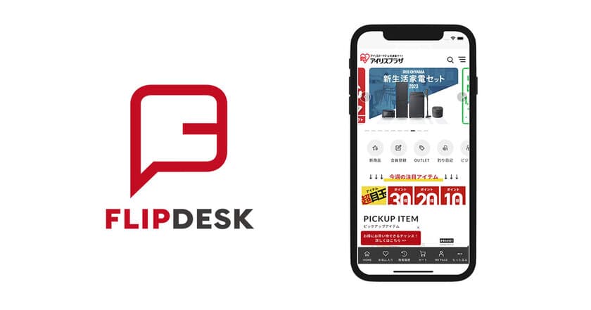 アイリスオーヤマ公式通販サイト「アイリスプラザ」に
Flipdesk導入、売上だけでなくLTVの向上を後押し　
～商品数の多い総合ECサイトで
お客様の満足度の高い購買体験を実現～