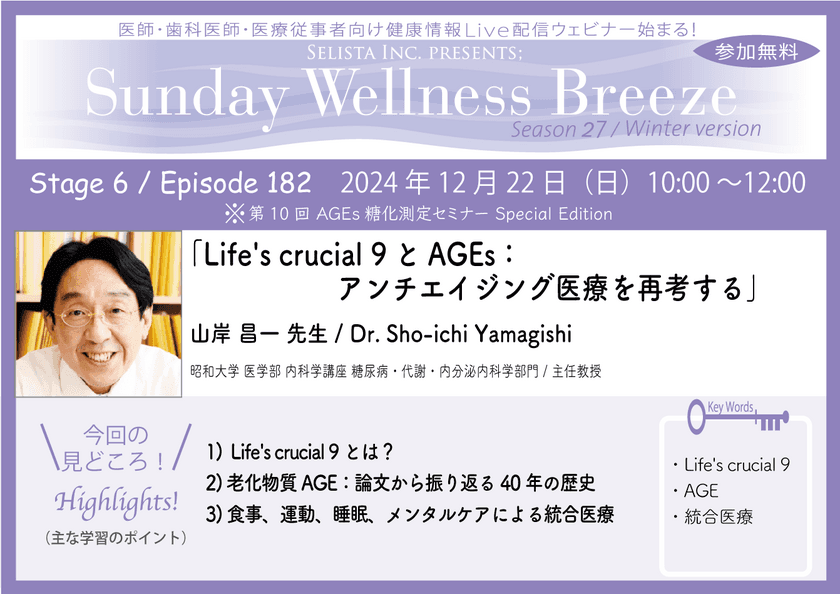 《医師・歯科医師・薬剤師向け》
無料オンラインセミナー12/22(日)朝10時開催　
『Life's crucial 9とAGEs：アンチエイジング医療を再考する』　
講師：山岸 昌一先生(昭和大学 医学部 内科学講座 
糖尿病・代謝・内分泌内科学部門／主任教授)